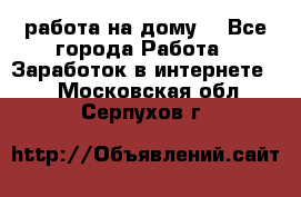 работа на дому  - Все города Работа » Заработок в интернете   . Московская обл.,Серпухов г.